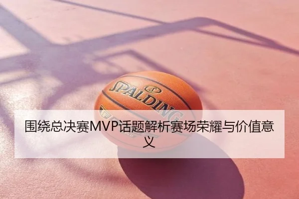 围绕总决赛MVP话题解析赛场荣耀与价值意义