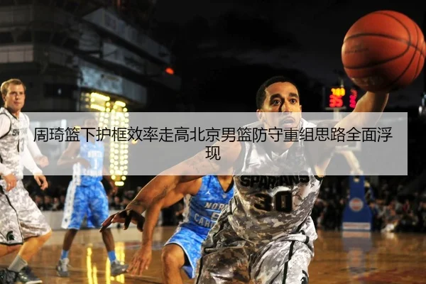 周琦篮下护框效率走高北京男篮防守重组思路全面浮现