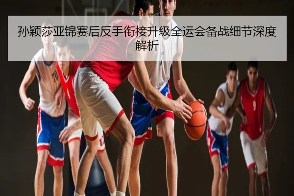 孙颖莎亚锦赛后反手衔接升级全运会备战细节深度解析