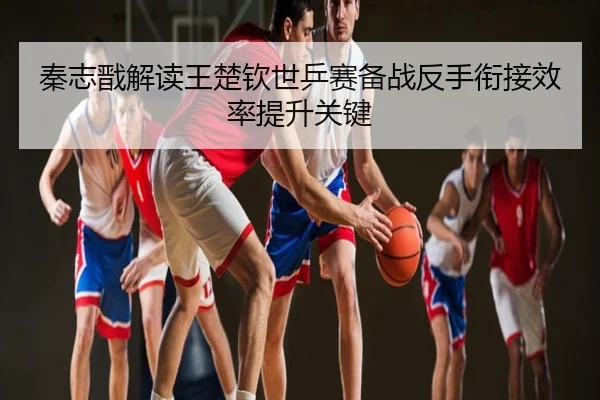 秦志戬解读王楚钦世乒赛备战反手衔接效率提升关键