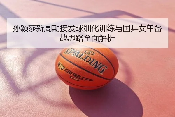 孙颖莎新周期接发球细化训练与国乒女单备战思路全面解析