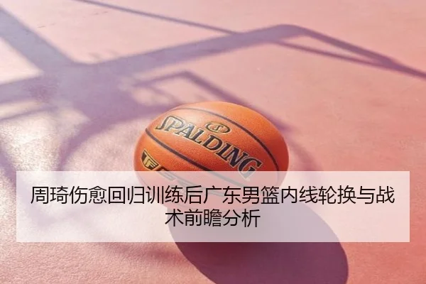 周琦伤愈回归训练后广东男篮内线轮换与战术前瞻分析